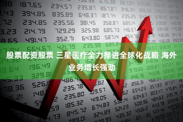 股票配资股票 三星医疗全力推进全球化战略 海外业务增长强劲