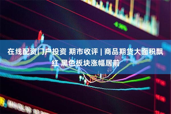 在线配资门户投资 期市收评 | 商品期货大面积飘红 黑色板块涨幅居前