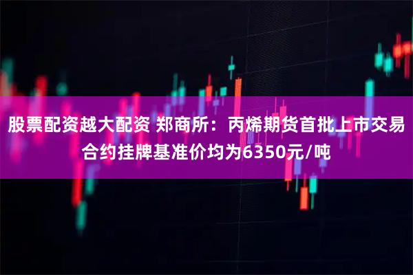 股票配资越大配资 郑商所：丙烯期货首批上市交易合约挂牌基准价均为6350元/吨