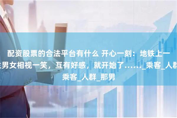 配资股票的合法平台有什么 开心一刻：地铁上一对陌生男女相视一笑，互有好感，就开始了……_乘客_人群_那男