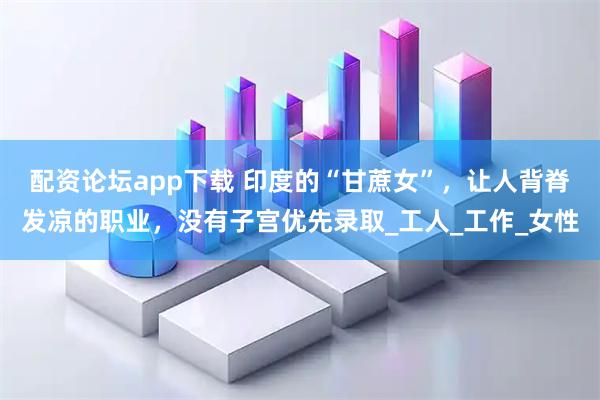 配资论坛app下载 印度的“甘蔗女”，让人背脊发凉的职业，没有子宫优先录取_工人_工作_女性
