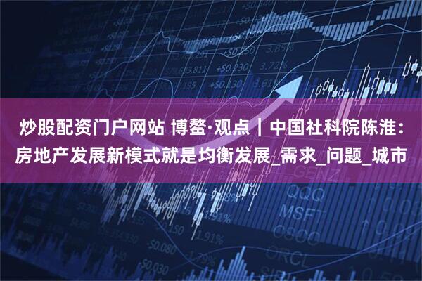 炒股配资门户网站 博鳌·观点｜中国社科院陈淮：房地产发展新模式就是均衡发展_需求_问题_城市