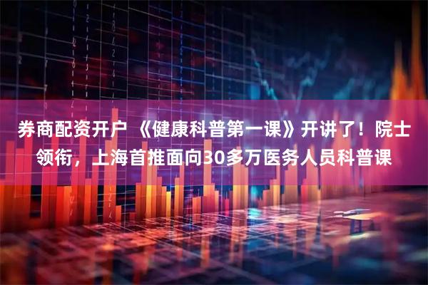 券商配资开户 《健康科普第一课》开讲了！院士领衔，上海首推面向30多万医务人员科普课