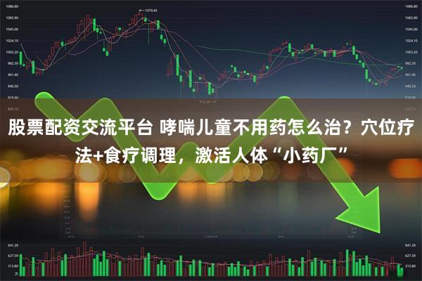 股票配资交流平台 哮喘儿童不用药怎么治？穴位疗法+食疗调理，激活人体“小药厂”