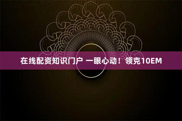在线配资知识门户 一眼心动！领克10EM
