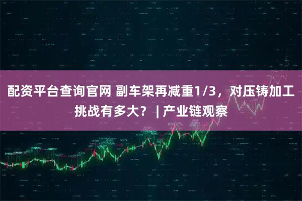 配资平台查询官网 副车架再减重1/3,对压铸加工挑战有多大? | 产业链观察