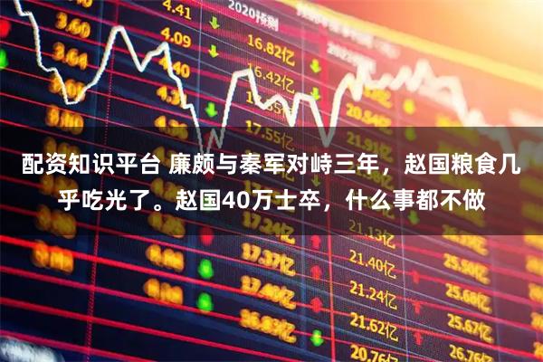 配资知识平台 廉颇与秦军对峙三年，赵国粮食几乎吃光了。赵国40万士卒，什么事都不做