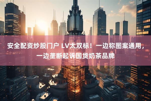 安全配资炒股门户 LV太双标！一边称图案通用，一边垄断起诉国货奶茶品牌