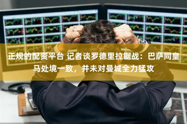 正规的配资平台 记者谈罗德里拉锯战：巴萨同皇马处境一致，并未对曼城全力猛攻