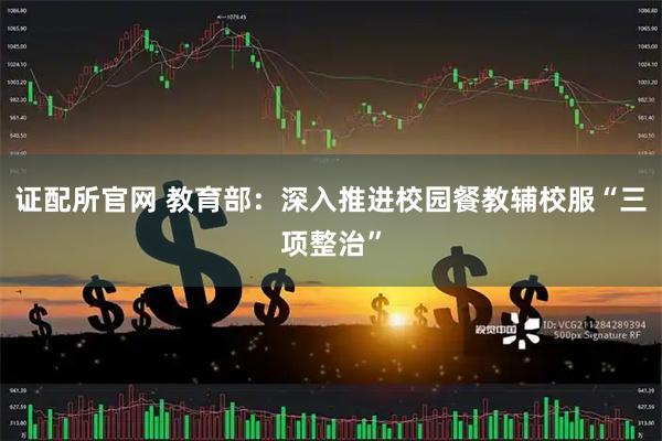 证配所官网 教育部：深入推进校园餐教辅校服“三项整治”