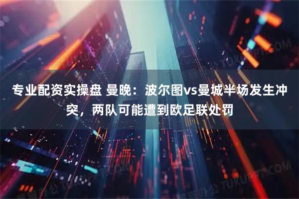 专业配资实操盘 曼晚：波尔图vs曼城半场发生冲突，两队可能遭到欧足联处罚